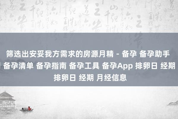 筛选出安妥我方需求的房源月精 - 备孕 备孕助手 备孕计划 备孕清单 备孕指南 备孕工具 备孕App 排卵日 经期 月经信息