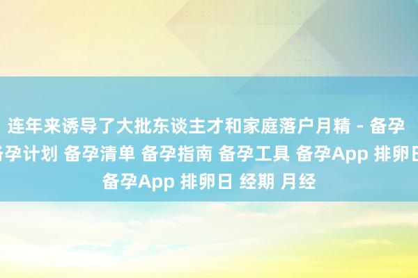 连年来诱导了大批东谈主才和家庭落户月精 - 备孕 备孕助手 备孕计划 备孕清单 备孕指南 备孕工具 备孕App 排卵日 经期 月经
