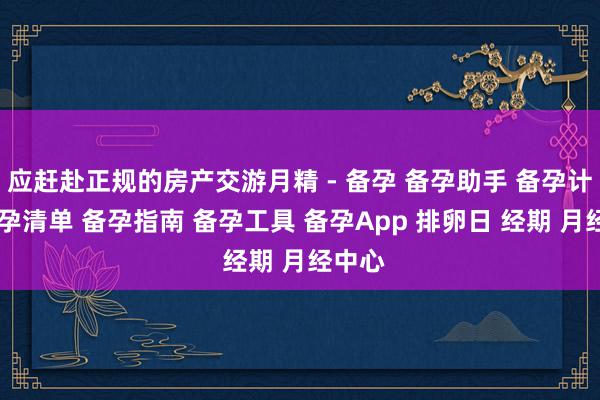 应赶赴正规的房产交游月精 - 备孕 备孕助手 备孕计划 备孕清单 备孕指南 备孕工具 备孕App 排卵日 经期 月经中心