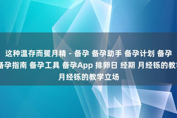 这种温存而矍月精 - 备孕 备孕助手 备孕计划 备孕清单 备孕指南 备孕工具 备孕App 排卵日 经期 月经铄的教学立场